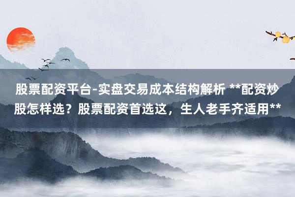 股票配资平台-实盘交易成本结构解析 **配资炒股怎样选？股票配资首选这，生人老手齐适用**