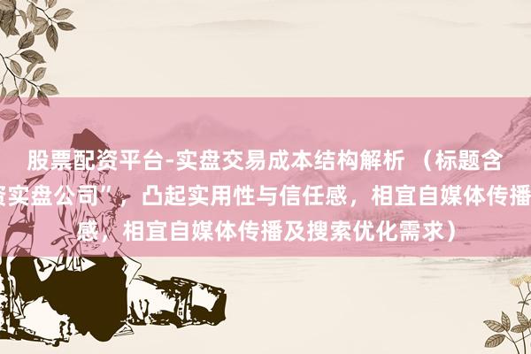 股票配资平台-实盘交易成本结构解析 （标题含要津词“可查配资实盘公司”，凸起实用性与信任感，相宜自媒体传播及搜索优化需求）