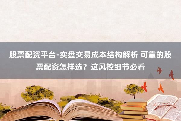 股票配资平台-实盘交易成本结构解析 可靠的股票配资怎样选？这风控细节必看