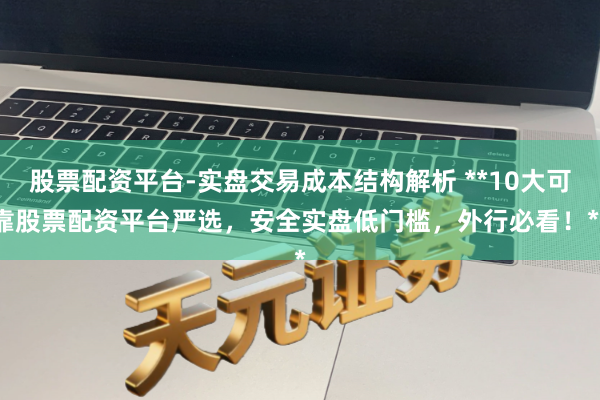 股票配资平台-实盘交易成本结构解析 **10大可靠股票配资平台严选，安全实盘低门槛，外行必看！**