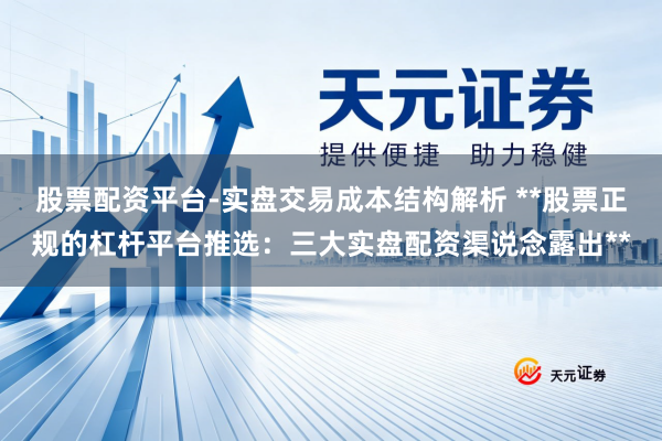 股票配资平台-实盘交易成本结构解析 **股票正规的杠杆平台推选：三大实盘配资渠说念露出**