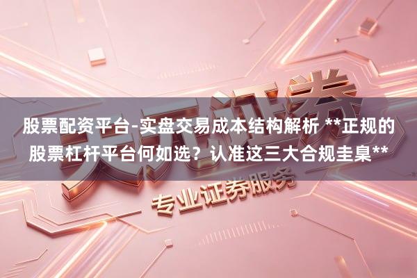 股票配资平台-实盘交易成本结构解析 **正规的股票杠杆平台何如选？认准这三大合规圭臬**