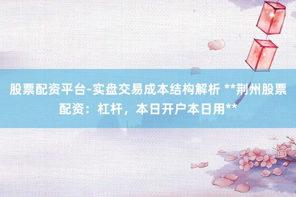 股票配资平台-实盘交易成本结构解析 **荆州股票配资：杠杆，本日开户本日用**