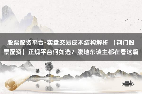 股票配资平台-实盘交易成本结构解析 【荆门股票配资】正规平台何如选？腹地东谈主都在看这篇