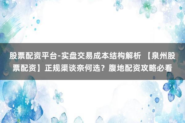 股票配资平台-实盘交易成本结构解析 【泉州股票配资】正规渠谈奈何选？腹地配资攻略必看