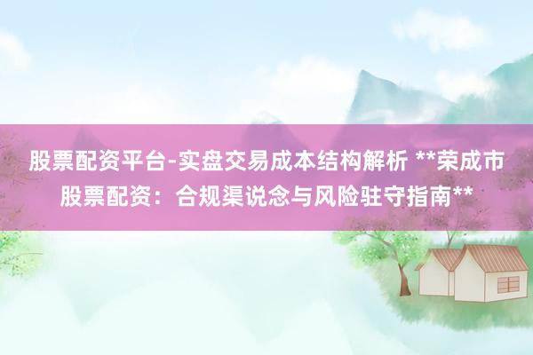 股票配资平台-实盘交易成本结构解析 **荣成市股票配资：合规渠说念与风险驻守指南**