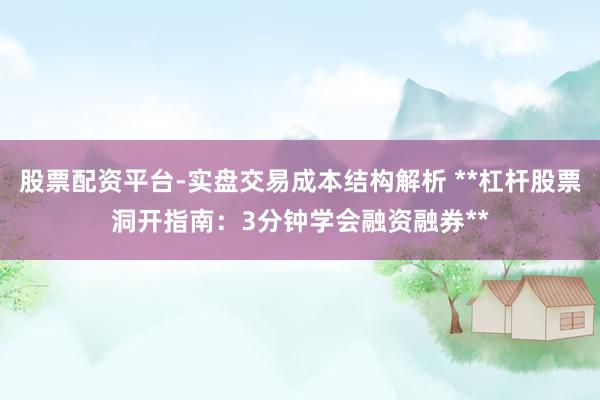 股票配资平台-实盘交易成本结构解析 **杠杆股票洞开指南：3分钟学会融资融券**