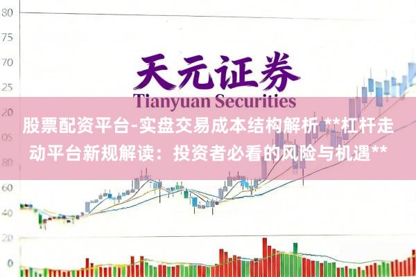 股票配资平台-实盘交易成本结构解析 **杠杆走动平台新规解读：投资者必看的风险与机遇**