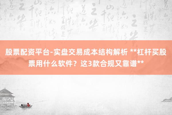 股票配资平台-实盘交易成本结构解析 **杠杆买股票用什么软件？这3款合规又靠谱**