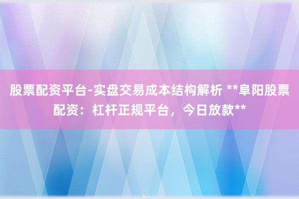 股票配资平台-实盘交易成本结构解析 **阜阳股票配资：杠杆正规平台，今日放款**