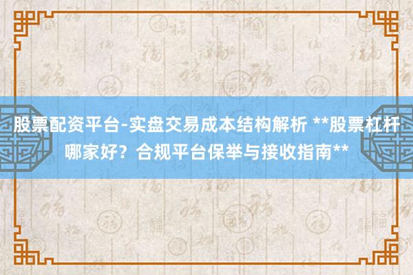 股票配资平台-实盘交易成本结构解析 **股票杠杆哪家好？合规平台保举与接收指南**
