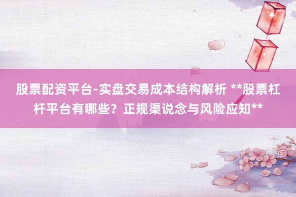股票配资平台-实盘交易成本结构解析 **股票杠杆平台有哪些？正规渠说念与风险应知**
